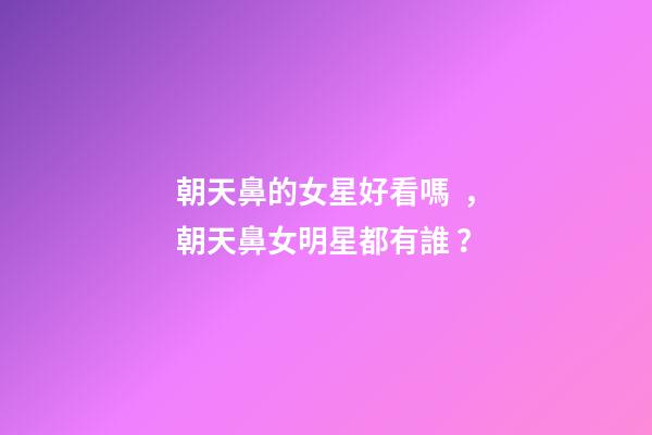 朝天鼻的女星好看嗎，朝天鼻女明星都有誰？